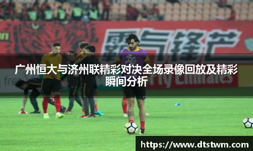 广州恒大与济州联精彩对决全场录像回放及精彩瞬间分析